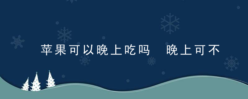 苹果可以晚上吃吗 晚上可不可以吃苹果